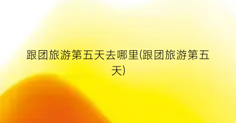 跟团旅游第五天去哪里(跟团旅游第五天)
