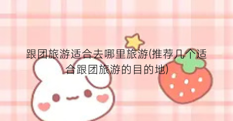 跟团旅游适合去哪里旅游(推荐几个适合跟团旅游的目的地)