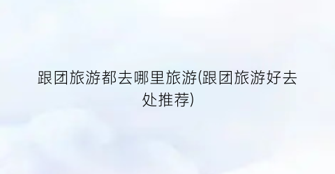 跟团旅游都去哪里旅游(跟团旅游好去处推荐)