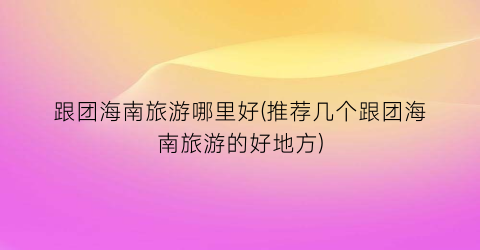 跟团海南旅游哪里好(推荐几个跟团海南旅游的好地方)