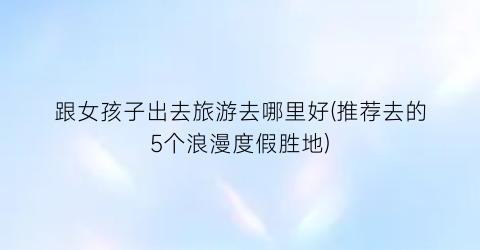 跟女孩子出去旅游去哪里好(推荐去的5个浪漫度假胜地)