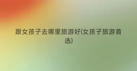 跟女孩子去哪里旅游好(女孩子旅游首选)