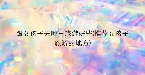 跟女孩子去哪里旅游好些(推荐女孩子旅游的地方)