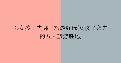 跟女孩子去哪里旅游好玩(女孩子必去的五大旅游胜地)