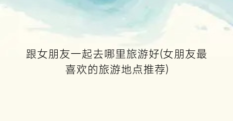 跟女朋友一起去哪里旅游好(女朋友最喜欢的旅游地点推荐)