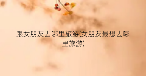 跟女朋友去哪里旅游(女朋友最想去哪里旅游)