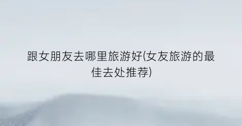 跟女朋友去哪里旅游好(女友旅游的最佳去处推荐)