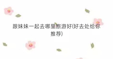 跟妹妹一起去哪里旅游好(好去处给你推荐)