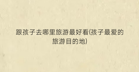 跟孩子去哪里旅游最好看(孩子最爱的旅游目的地)