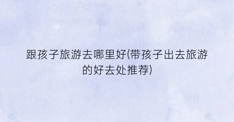跟孩子旅游去哪里好(带孩子出去旅游的好去处推荐)
