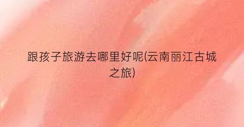 跟孩子旅游去哪里好呢(云南丽江古城之旅)