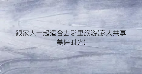 跟家人一起适合去哪里旅游(家人共享美好时光)
