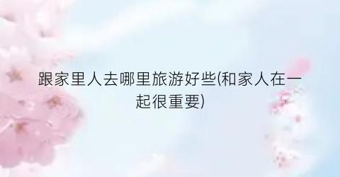 跟家里人去哪里旅游好些(和家人在一起很重要)