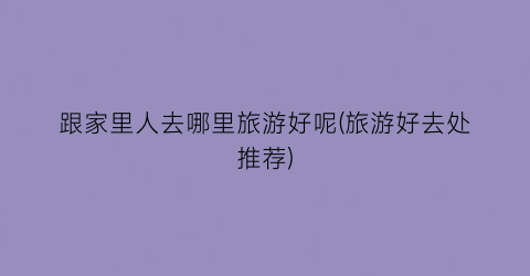 跟家里人去哪里旅游好呢(旅游好去处推荐)