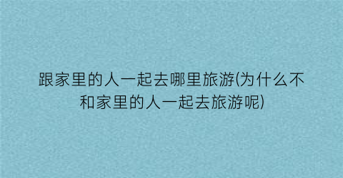 跟家里的人一起去哪里旅游(为什么不和家里的人一起去旅游呢)