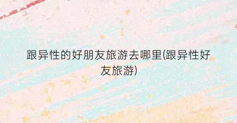 跟异性的好朋友旅游去哪里(跟异性好友旅游)