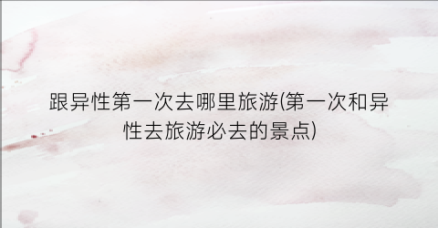 跟异性第一次去哪里旅游(第一次和异性去旅游必去的景点)