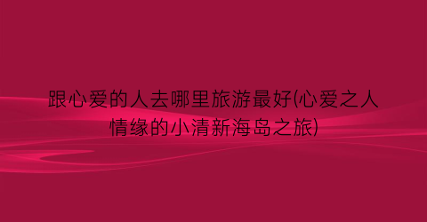 跟心爱的人去哪里旅游最好(心爱之人情缘的小清新海岛之旅)