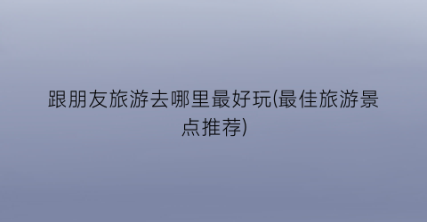 跟朋友旅游去哪里最好玩(最佳旅游景点推荐)