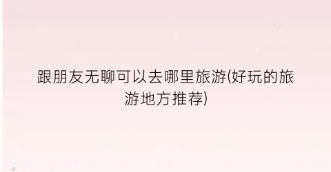 跟朋友无聊可以去哪里旅游(好玩的旅游地方推荐)