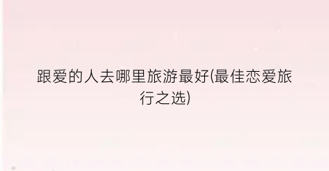 跟爱的人去哪里旅游最好(最佳恋爱旅行之选)