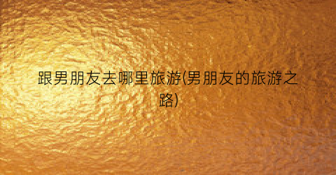 跟男朋友去哪里旅游(男朋友的旅游之路)