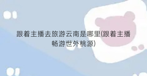 跟着主播去旅游云南是哪里(跟着主播畅游世外桃源)