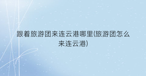 跟着旅游团来连云港哪里(旅游团怎么来连云港)