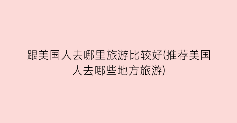 跟美国人去哪里旅游比较好(推荐美国人去哪些地方旅游)