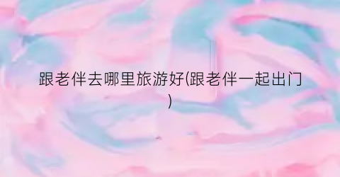 跟老伴去哪里旅游好(跟老伴一起出门)