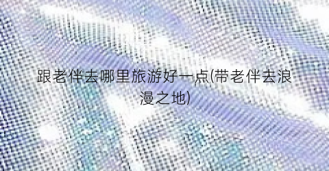 跟老伴去哪里旅游好一点(带老伴去浪漫之地)