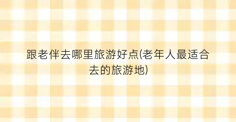 跟老伴去哪里旅游好点(老年人最适合去的旅游地)
