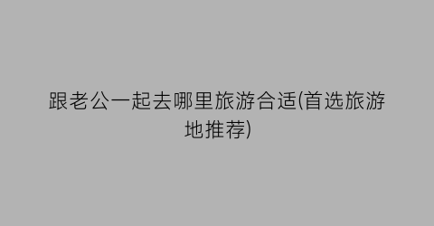 跟老公一起去哪里旅游合适(首选旅游地推荐)