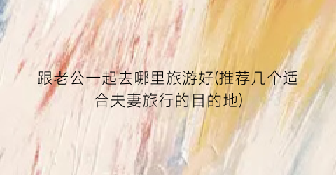 跟老公一起去哪里旅游好(推荐几个适合夫妻旅行的目的地)