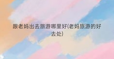 跟老妈出去旅游哪里好(老妈旅游的好去处)