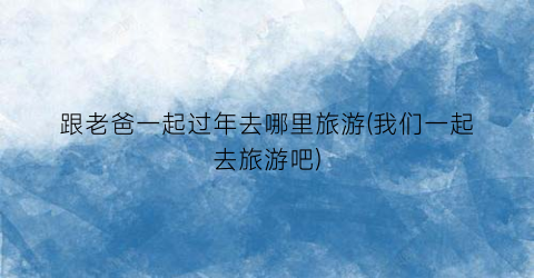 跟老爸一起过年去哪里旅游(我们一起去旅游吧)