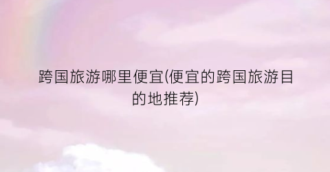 跨国旅游哪里便宜(便宜的跨国旅游目的地推荐)