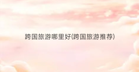 跨国旅游哪里好(跨国旅游推荐)