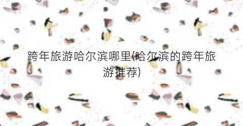跨年旅游哈尔滨哪里(哈尔滨的跨年旅游推荐)