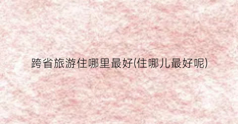 跨省旅游住哪里最好(住哪儿最好呢)