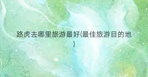 路虎去哪里旅游最好(最佳旅游目的地)