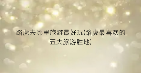 路虎去哪里旅游最好玩(路虎最喜欢的五大旅游胜地)