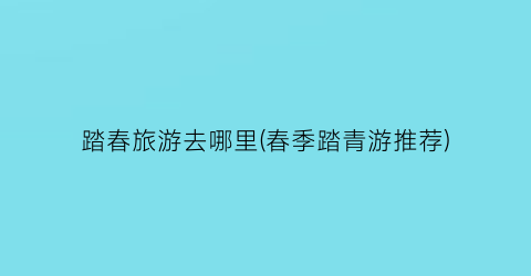 踏春旅游去哪里(春季踏青游推荐)