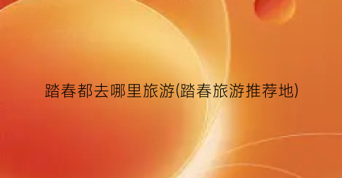 踏春都去哪里旅游(踏春旅游推荐地)