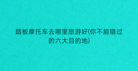 踏板摩托车去哪里旅游好(你不能错过的六大目的地)
