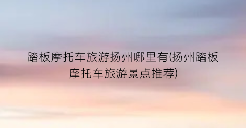 踏板摩托车旅游扬州哪里有(扬州踏板摩托车旅游景点推荐)