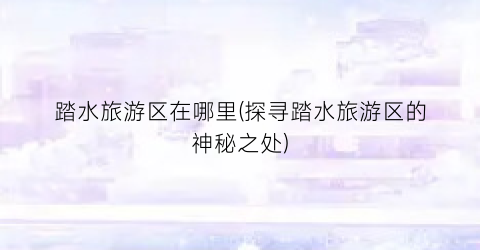踏水旅游区在哪里(探寻踏水旅游区的神秘之处)