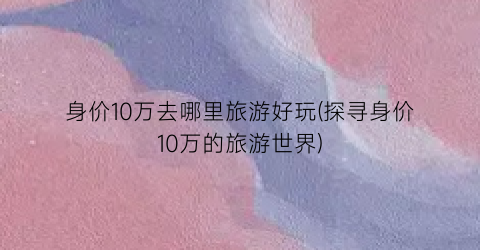身价10万去哪里旅游好玩(探寻身价10万的旅游世界)