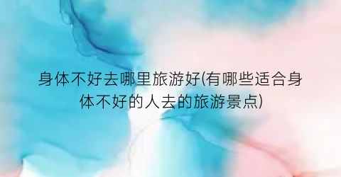 身体不好去哪里旅游好(有哪些适合身体不好的人去的旅游景点)