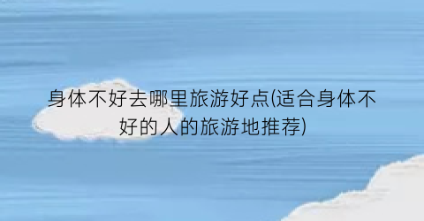 身体不好去哪里旅游好点(适合身体不好的人的旅游地推荐)
